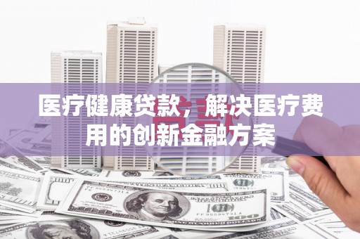 竹北医疗健康贷款，解决医疗费用的创新金融方案